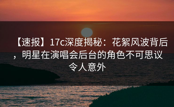 【速报】17c深度揭秘：花絮风波背后，明星在演唱会后台的角色不可思议令人意外