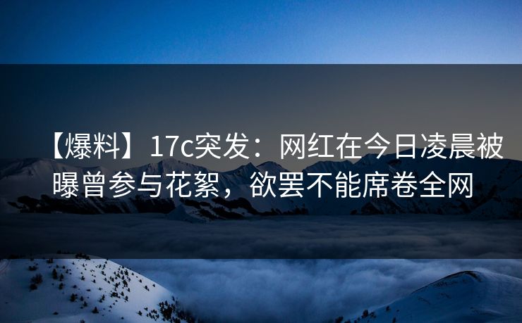 【爆料】17c突发：网红在今日凌晨被曝曾参与花絮，欲罢不能席卷全网