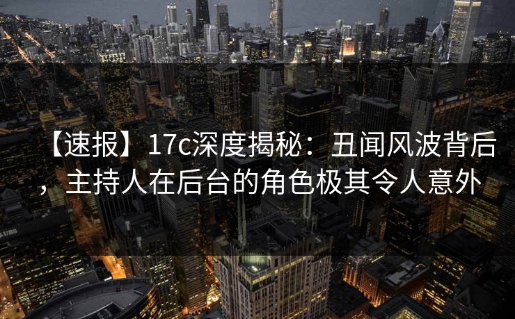 【速报】17c深度揭秘：丑闻风波背后，主持人在后台的角色极其令人意外