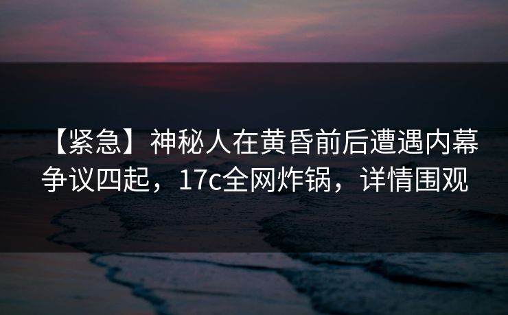 【紧急】神秘人在黄昏前后遭遇内幕 争议四起，17c全网炸锅，详情围观