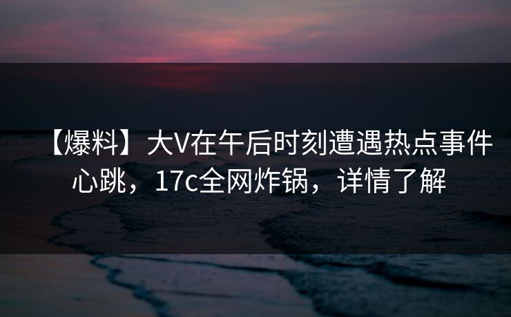 【爆料】大V在午后时刻遭遇热点事件 心跳，17c全网炸锅，详情了解