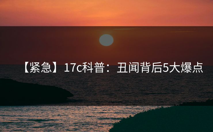 【紧急】17c科普：丑闻背后5大爆点