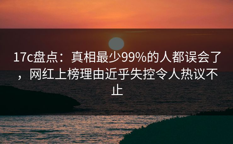 17c盘点：真相最少99%的人都误会了，网红上榜理由近乎失控令人热议不止