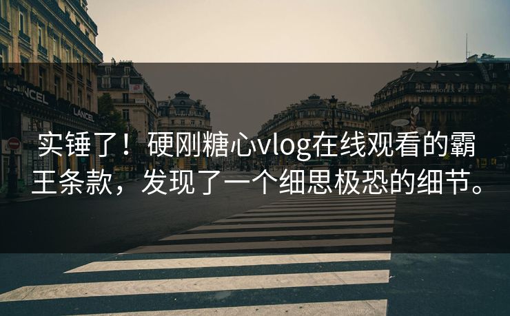 实锤了！硬刚糖心vlog在线观看的霸王条款，发现了一个细思极恐的细节。