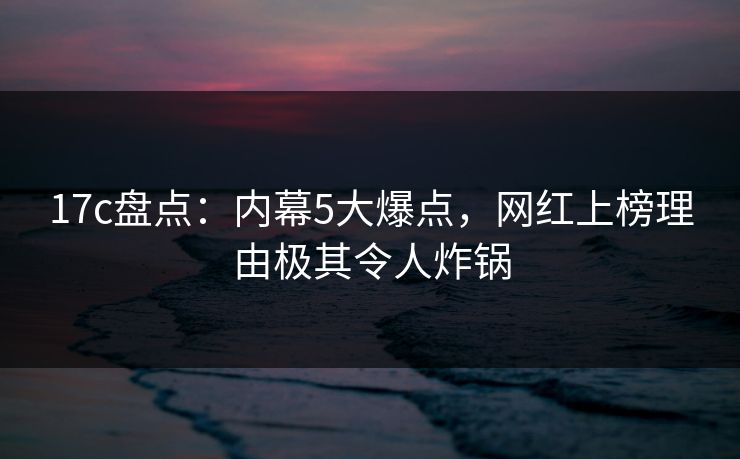 17c盘点：内幕5大爆点，网红上榜理由极其令人炸锅