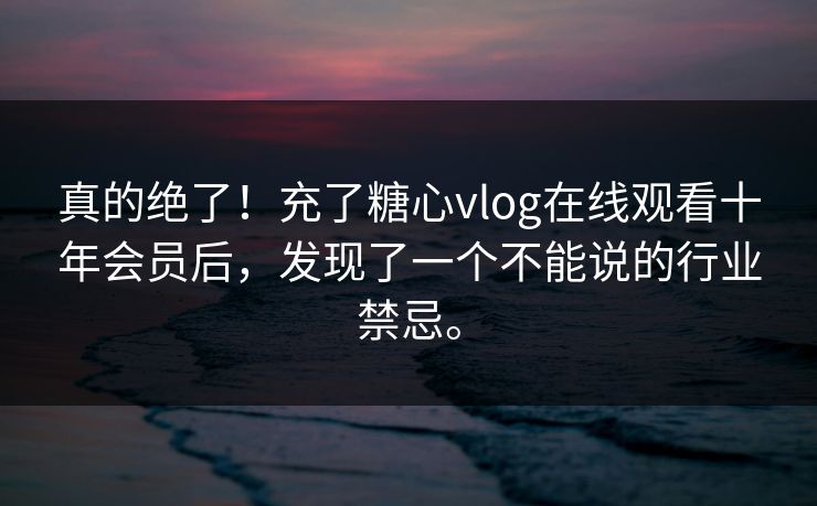 真的绝了！充了糖心vlog在线观看十年会员后，发现了一个不能说的行业禁忌。