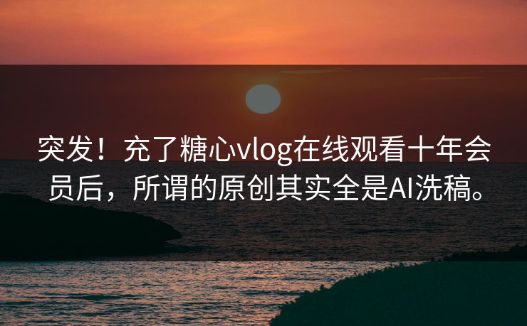 突发！充了糖心vlog在线观看十年会员后，所谓的原创其实全是AI洗稿。