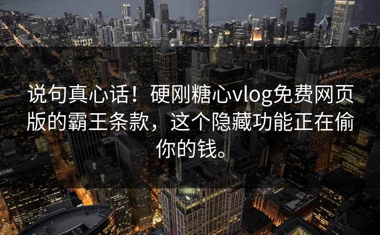 说句真心话！硬刚糖心vlog免费网页版的霸王条款，这个隐藏功能正在偷你的钱。