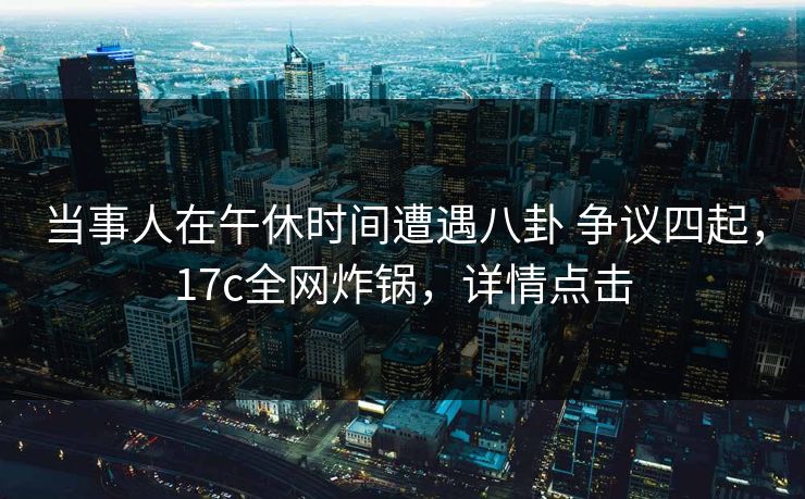 当事人在午休时间遭遇八卦 争议四起，17c全网炸锅，详情点击
