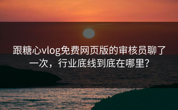跟糖心vlog免费网页版的审核员聊了一次，行业底线到底在哪里？