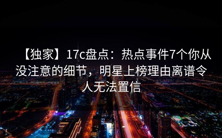 【独家】17c盘点：热点事件7个你从没注意的细节，明星上榜理由离谱令人无法置信