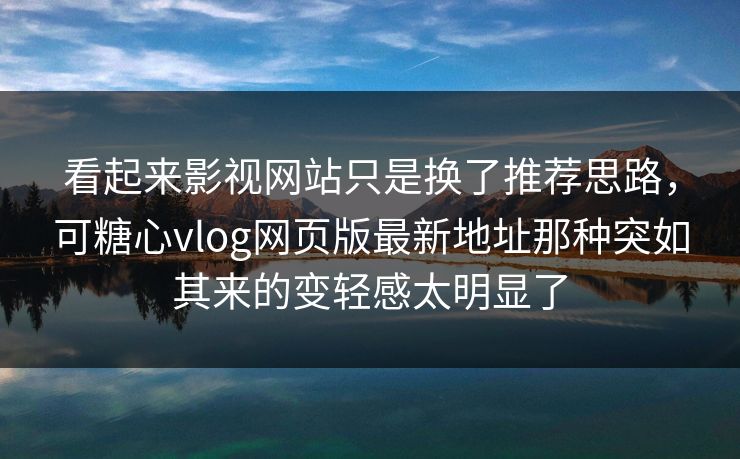 看起来影视网站只是换了推荐思路，可糖心vlog网页版最新地址那种突如其来的变轻感太明显了