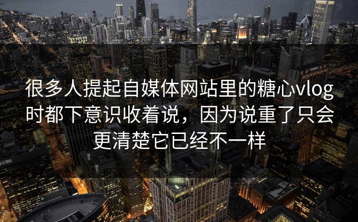 很多人提起自媒体网站里的糖心vlog时都下意识收着说，因为说重了只会更清楚它已经不一样