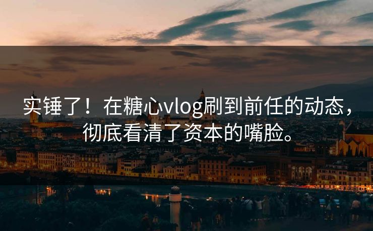 实锤了！在糖心vlog刷到前任的动态，彻底看清了资本的嘴脸。