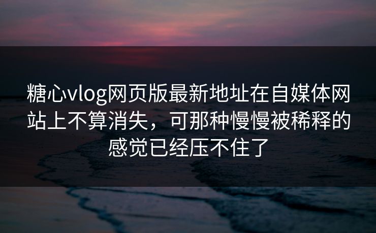糖心vlog网页版最新地址在自媒体网站上不算消失，可那种慢慢被稀释的感觉已经压不住了