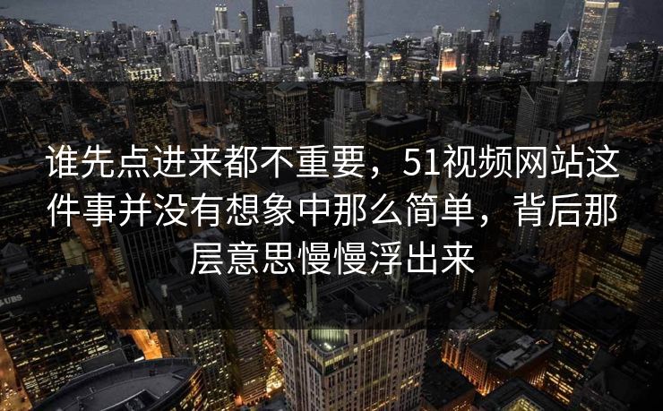 谁先点进来都不重要，51视频网站这件事并没有想象中那么简单，背后那层意思慢慢浮出来