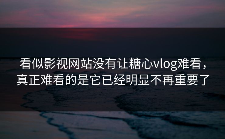 看似影视网站没有让糖心vlog难看，真正难看的是它已经明显不再重要了