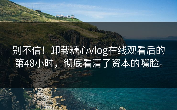 别不信！卸载糖心vlog在线观看后的第48小时，彻底看清了资本的嘴脸。