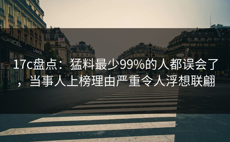 17c盘点：猛料最少99%的人都误会了，当事人上榜理由严重令人浮想联翩