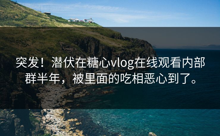 突发！潜伏在糖心vlog在线观看内部群半年，被里面的吃相恶心到了。