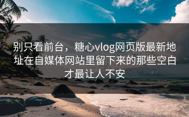 别只看前台，糖心vlog网页版最新地址在自媒体网站里留下来的那些空白才最让人不安