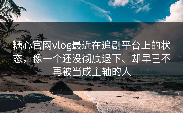 糖心官网vlog最近在追剧平台上的状态，像一个还没彻底退下、却早已不再被当成主轴的人