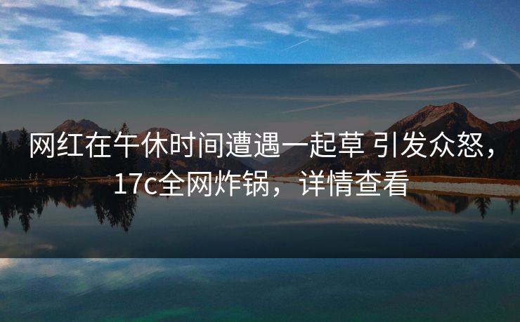 网红在午休时间遭遇一起草 引发众怒，17c全网炸锅，详情查看
