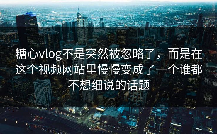 糖心vlog不是突然被忽略了，而是在这个视频网站里慢慢变成了一个谁都不想细说的话题