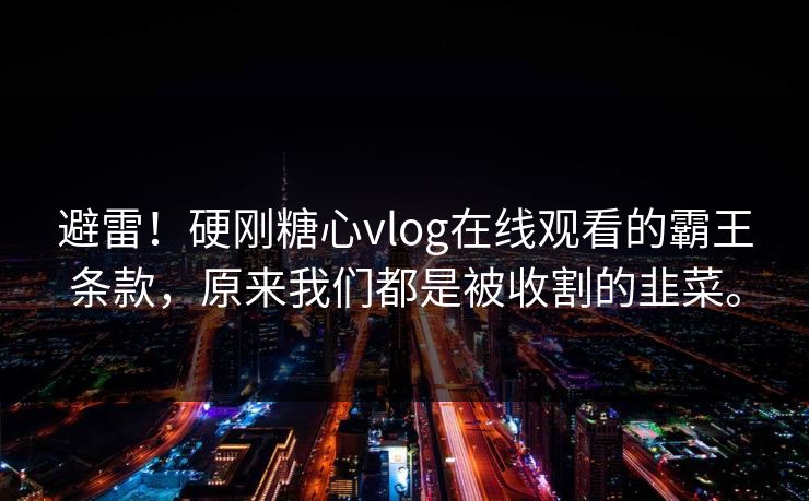 避雷！硬刚糖心vlog在线观看的霸王条款，原来我们都是被收割的韭菜。