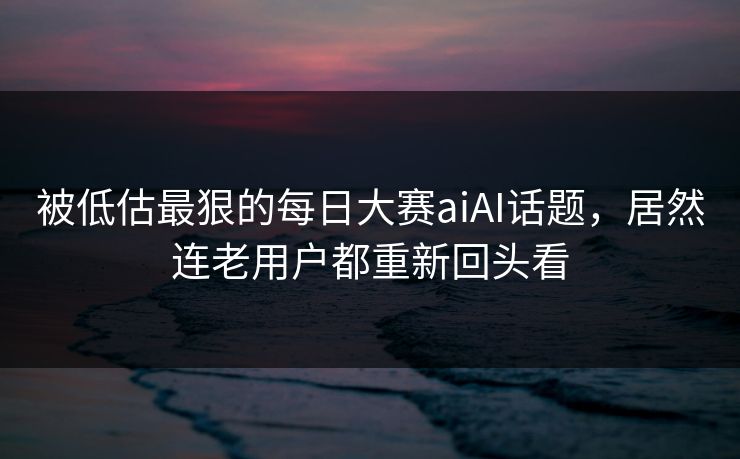 被低估最狠的每日大赛aiAI话题，居然连老用户都重新回头看