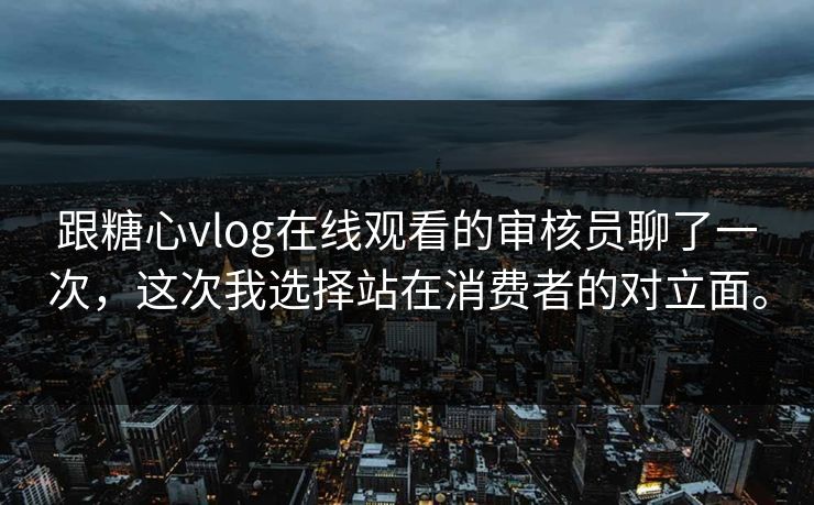 跟糖心vlog在线观看的审核员聊了一次，这次我选择站在消费者的对立面。