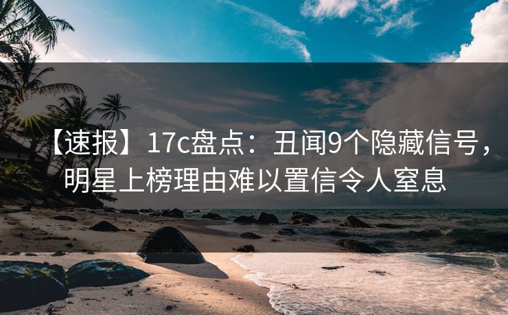 【速报】17c盘点：丑闻9个隐藏信号，明星上榜理由难以置信令人窒息