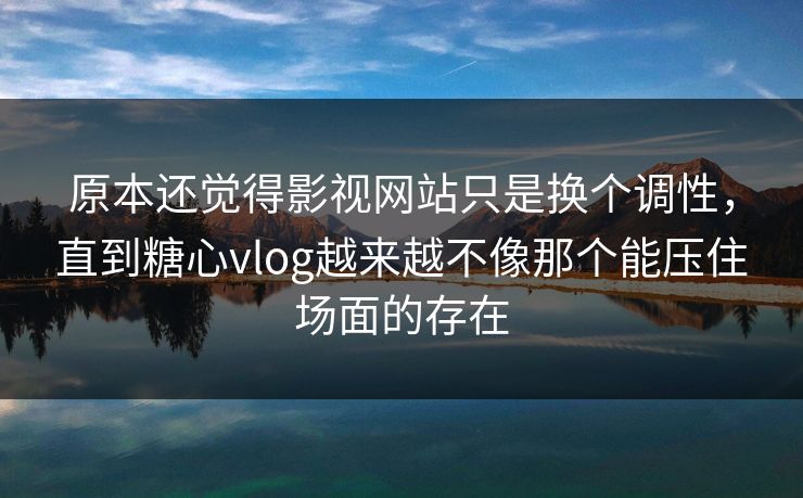 原本还觉得影视网站只是换个调性，直到糖心vlog越来越不像那个能压住场面的存在