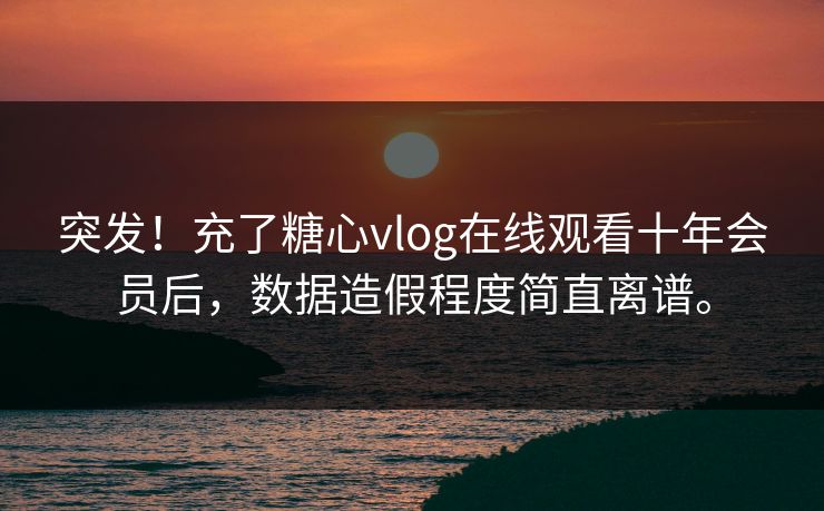 突发！充了糖心vlog在线观看十年会员后，数据造假程度简直离谱。