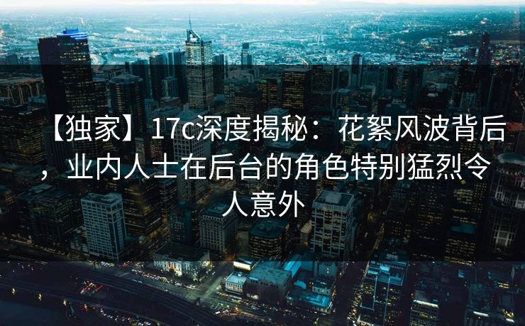 【独家】17c深度揭秘：花絮风波背后，业内人士在后台的角色特别猛烈令人意外